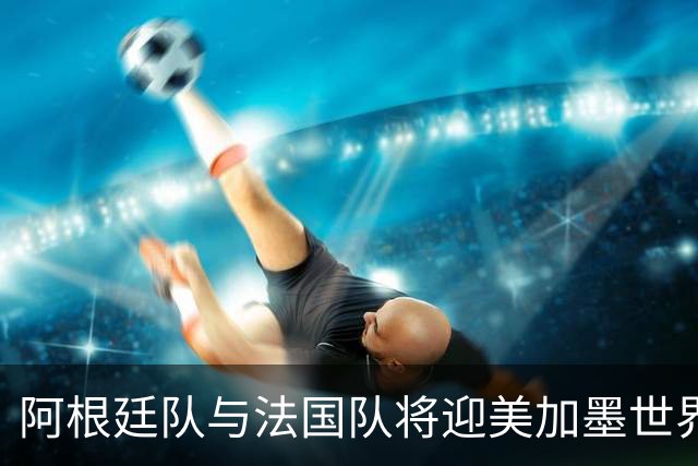 阿根廷队与法国队将迎美加墨世界杯首秀