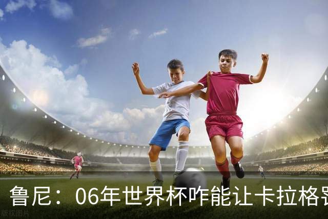鲁尼：06年世界杯咋能让卡拉格罚点